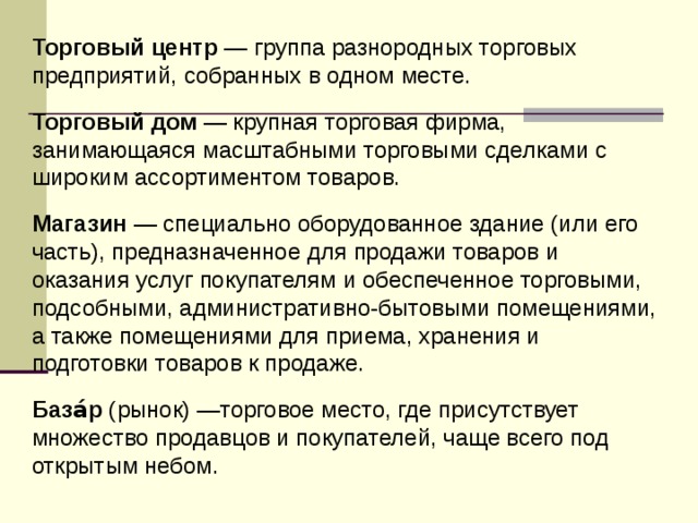 Торговый центр — группа разнородных торговых предприятий, собранных в одном месте. Торговый дом — крупная торговая фирма, занимающаяся масштабными торговыми сделками с широким ассортиментом товаров. Магазин — специально оборудованное здание (или его часть), предназначенное для продажи товаров и оказания услуг покупателям и обеспеченное торговыми, подсобными, административно-бытовыми помещениями, а также помещениями для приема, хранения и подготовки товаров к продаже. База́р (рынок) —торговое место, где присутствует множество продавцов и покупателей, чаще всего под открытым небом.  