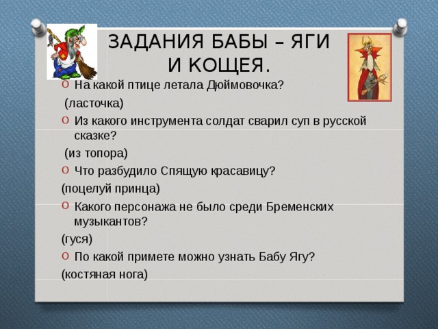 ЗАДАНИЯ БАБЫ – ЯГИ  И КОЩЕЯ. На какой птице летала Дюймовочка?  (ласточка) Из какого инструмента солдат сварил суп в русской сказке?  (из топора) Что разбудило Спящую красавицу? (поцелуй принца) Какого персонажа не было среди Бременских музыкантов? (гуся) По какой примете можно узнать Бабу Ягу? (костяная нога) 