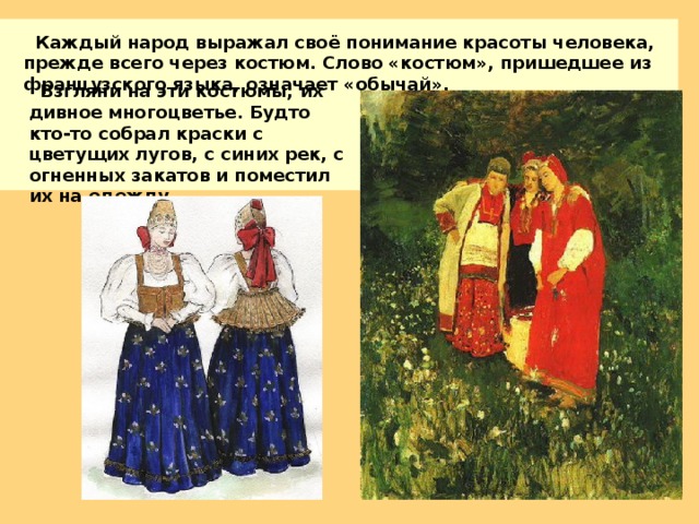 Каждый народ выражал своё понимание красоты человека, прежде всего через костюм. Слово «костюм», пришедшее из французского языка, означает «обычай».  Взгляни на эти костюмы, их дивное многоцветье. Будто кто-то собрал краски с цветущих лугов, с синих рек, с огненных закатов и поместил их на одежду. 