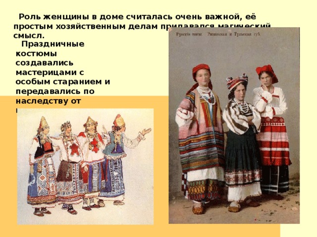  Роль женщины в доме считалась очень важной, её простым хозяйственным делам придавался магический смысл.   Праздничные костюмы создавались мастерицами с особым старанием и передавались по наследству от матери к дочери. 