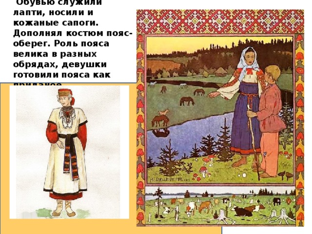  Обувью служили лапти, носили и кожаные сапоги. Дополнял костюм пояс-оберег. Роль пояса велика в разных обрядах, девушки готовили пояса как приданое.  