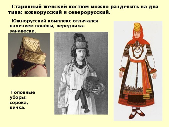 Старинный женский костюм можно разделить на два типа: южнорусский и северорусский.  Южнорусский комплекс отличался наличием понёвы, передника-занавески.   Головные уборы: сорока, кичка. 