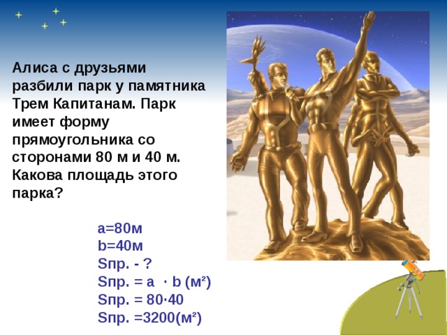 Алиса с друзьями разбили парк у памятника Трем Капитанам. Парк имеет форму прямоугольника со сторонами 80 м и 40 м. Какова площадь этого парка? a =80м b =40м S пр. - ?  S пр. = a · b (м ² ) S пр. = 80 · 40 S пр. =3200(м ² )