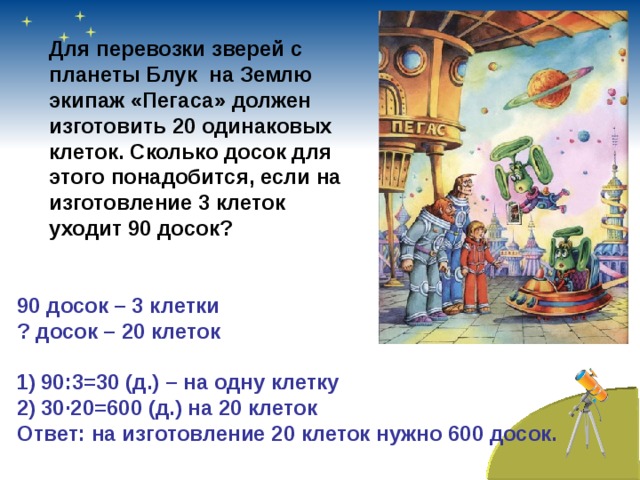 Для перевозки зверей с планеты Блук на Землю экипаж «Пегаса» должен изготовить 20 одинаковых клеток. Сколько досок для этого понадобится, если на изготовление 3 клеток уходит 90 досок? 90 досок – 3 клетки ? досок – 20 клеток  90:3=30 (д.) – на одну клетку 30 · 20=600 (д.) на 20 клеток Ответ: на изготовление 20 клеток нужно 600 досок.