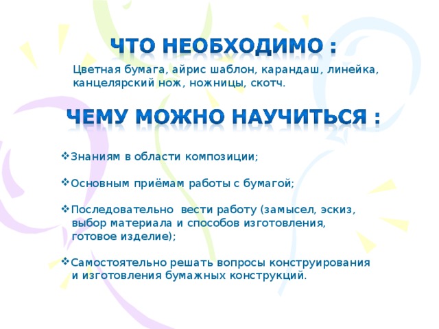 Цветная бумага, айрис шаблон, карандаш, линейка, канцелярский нож, ножницы, скотч. Знаниям в области композиции;  Основным приёмам работы с бумагой; Последовательно вести работу (замысел, эскиз,  выбор материала и способов изготовления,  готовое изделие); Самостоятельно решать вопросы конструирования  и изготовления бумажных конструкций. 
