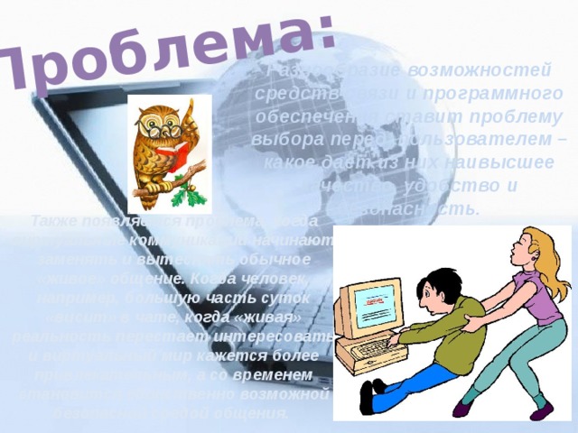 Проблема: Разнообразие возможностей средств связи и программного обеспечения ставит проблему выбора перед пользователем – какое дает из них наивысшее качество, удобство и безопасность. Также появляется проблема, когда виртуальные коммуникации начинают заменять и вытеснять обычное «живое» общение. Когда человек, например, большую часть суток «висит» в чате, когда «живая» реальность перестает интересовать и виртуальный мир кажется более привлекательным, а со временем становится единственно возможной безопасной средой общения. 