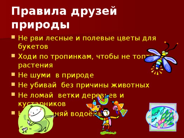 Правила друзей природы Не рви лесные и полевые цветы для букетов Ходи по тропинкам, чтобы не топтать растения Не шуми в природе Не убивай без причины животных Не ломай ветки деревьев и кустарников Не загрязняй водоёмы 