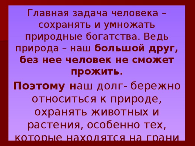 Главная задача человека – сохранять и умножать природные богатства. Ведь природа – наш большой друг, без нее человек не сможет прожить. Поэтому н аш долг- бережно относиться к природе, охранять животных и растения, особенно тех, которые находятся на грани исчезновения. 