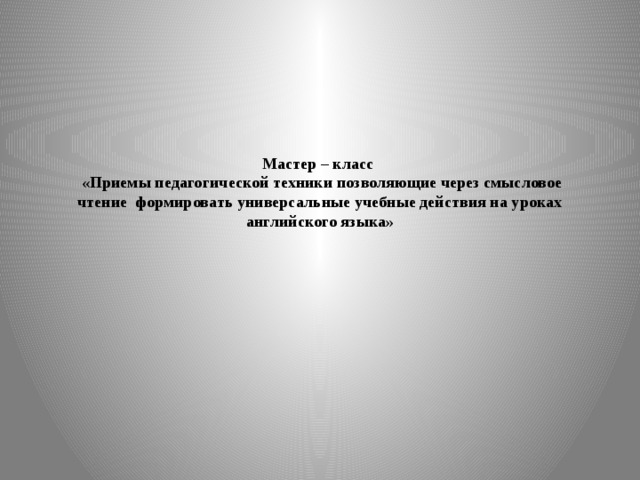 Мастер – класс  «Приемы педагогической техники позволяющие через смысловое чтение формировать универсальные учебные действия на уроках английского языка»