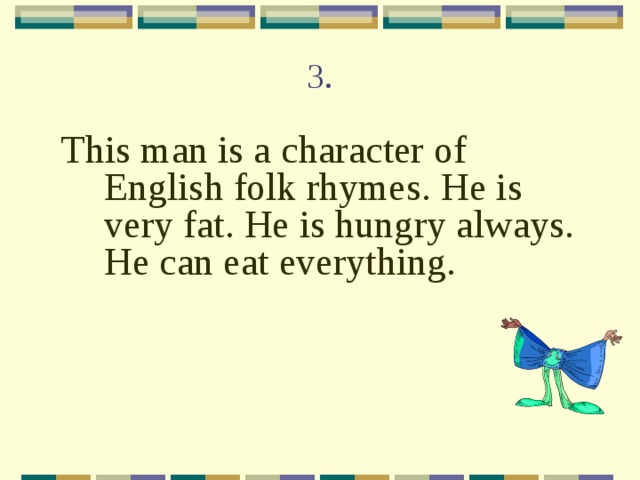 3. This man is a character of English folk rhymes. He is very fat. He is hungry always. He can eat everything. 
