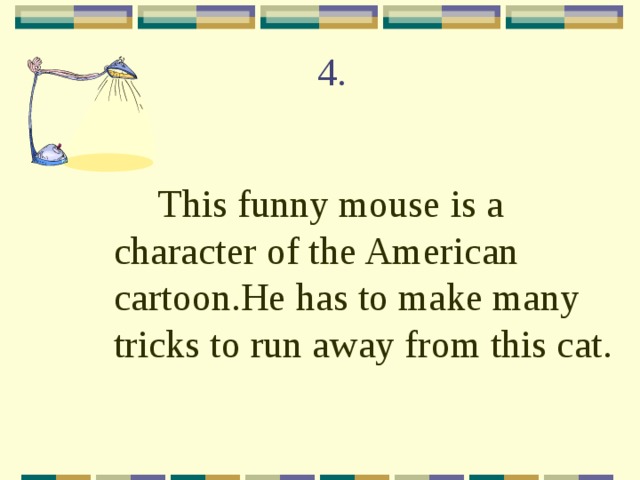 4.  This funny mouse is a character of the American cartoon.He has to make many tricks to run away from this cat. 