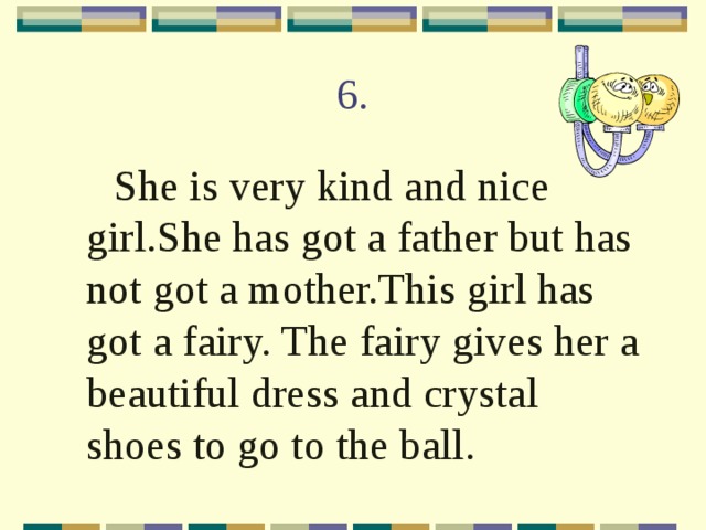 6.  She is very kind and nice girl.She has got a father but has not got a mother.This girl has got a fairy. The fairy gives her a beautiful dress and crystal shoes to go to the ball. 