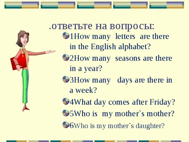 .ответьте на вопросы: 1How many letters are there in the English alphabet? 2How many seasons are there in a year? 3How many days are there in a week? 4What day comes after Friday? 5Who is my mother`s mother? 6 Who is my mother`s daughter? 