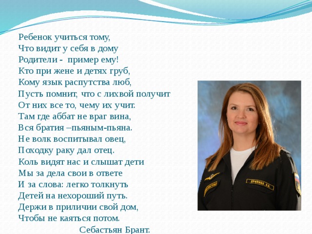 Ребенок учиться тому, Что видит у себя в дому Родители - пример ему! Кто при жене и детях груб, Кому язык распутства люб, Пусть помнит, что с лихвой получит От них все то, чему их учит. Там где аббат не враг вина, Вся братия –пьяным-пьяна. Не волк воспитывал овец, Походку раку дал отец. Коль видят нас и слышат дети Мы за дела свои в ответе И за слова: легко толкнуть Детей на нехороший путь. Держи в приличии свой дом, Чтобы не каяться потом.  Себастьян Брант. 