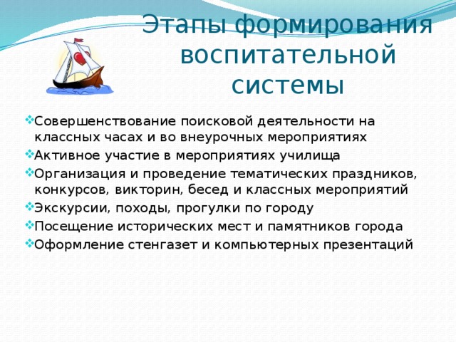 Этапы формирования воспитательной системы Совершенствование поисковой деятельности на классных часах и во внеурочных мероприятиях Активное участие в мероприятиях училища Организация и проведение тематических праздников, конкурсов, викторин, бесед и классных мероприятий Экскурсии, походы, прогулки по городу Посещение исторических мест и памятников города Оформление стенгазет и компьютерных презентаций 