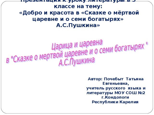 Презентация к уроку литературы в 5 классе на тему:  «Добро и красота в «Сказке о мёртвой царевне и о семи богатырях» А.С.Пушкина» Автор: Почебыт Татьяна Евгеньевна, учитель русского языка и литературы МОУ СОШ №2 г.Кондопоги Республики Карелия 