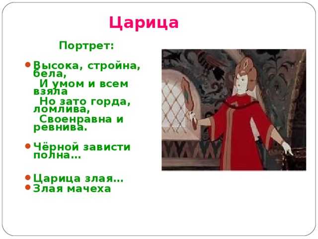 Царица Портрет:  Высока, стройна, бела,  И умом и всем взяла  Но зато горда, ломлива,  Своенравна и ревнива.  Чёрной зависти полна…  Царица злая… Злая мачеха 