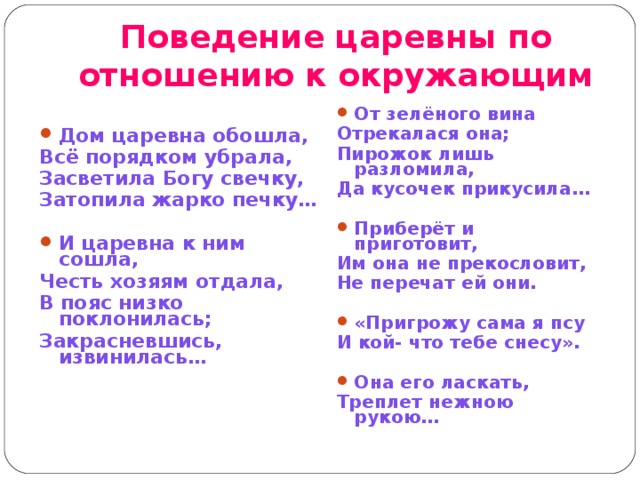 Поведение царевны по отношению к окружающим От зелёного вина Отрекалася она; Пирожок лишь разломила, Да кусочек прикусила…  Приберёт и приготовит, Им она не прекословит, Не перечат ей они.  «Пригрожу сама я псу И кой- что тебе снесу».  Она его ласкать, Треплет нежною рукою… Дом царевна обошла, Всё порядком убрала, Засветила Богу свечку, Затопила жарко печку…  И царевна к ним сошла, Честь хозяям отдала, В пояс низко поклонилась; Закрасневшись, извинилась… 