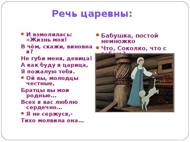 Речь царевны: И взмолилась: «Жизнь моя! В чём, скажи, виновна я? Не губи меня, девица! А как буду я царица, Я пожалую тебя. Ой вы, молодцы честные, Братцы вы мои родные… Всех я вас люблю сердечно… Я не сержуся,- Тихо молвила она… Бабушка, постой немножко Что, Соколко, что с тобою? 