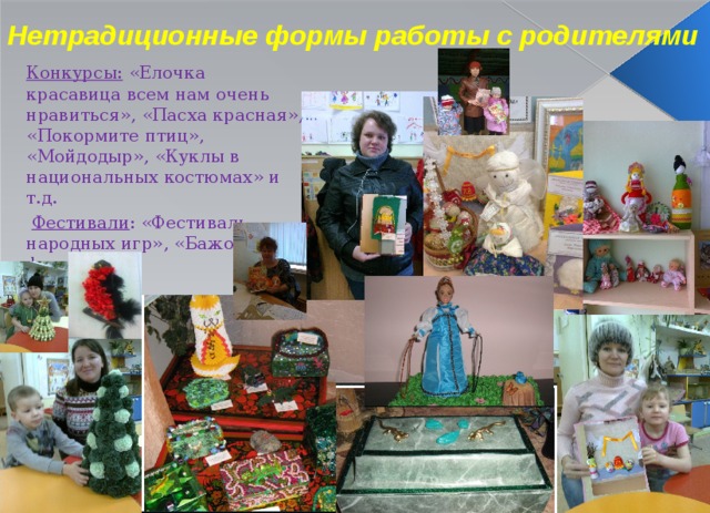 Нетрадиционные формы работы с родителями Конкурсы: «Елочка красавица всем нам очень нравиться», «Пасха красная», «Покормите птиц», «Мойдодыр», «Куклы в национальных костюмах» и т.д.  Фестивали : «Фестиваль народных игр», «Бажовский фестиваль»  