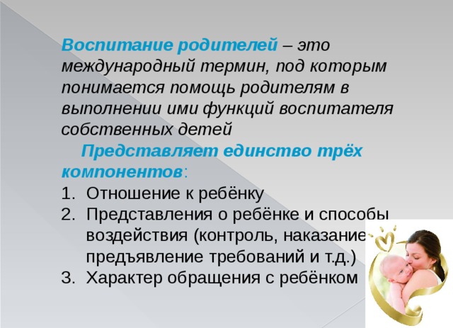 Воспитание родителей  – это международный термин, под которым понимается помощь родителям в выполнении ими функций воспитателя собственных детей  Представляет единство трёх компонентов : Отношение к ребёнку Представления о ребёнке и способы воздействия (контроль, наказание, предъявление требований и т.д.) Характер обращения с ребёнком  
