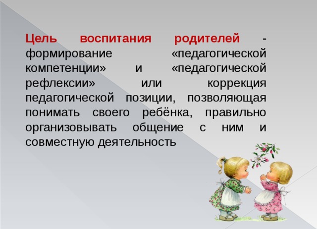 Цель воспитания родителей - формирование «педагогической компетенции» и «педагогической рефлексии» или коррекция педагогической позиции, позволяющая понимать своего ребёнка, правильно организовывать общение с ним и совместную деятельность 