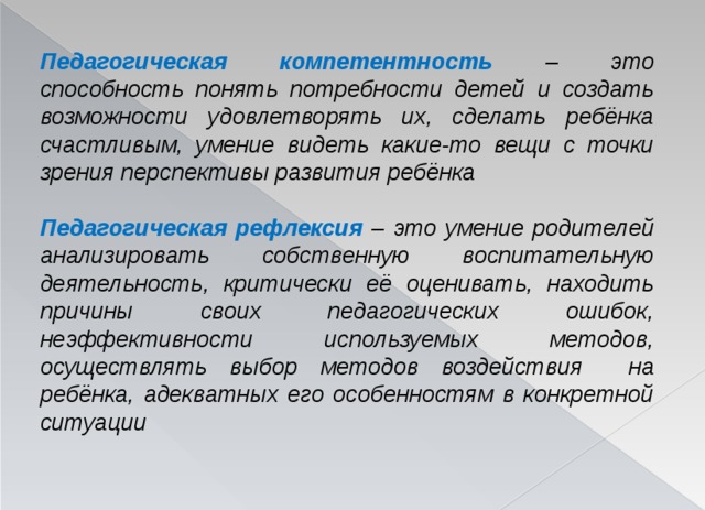 Педагогическая компетентность  – это способность понять потребности детей и создать возможности удовлетворять их, сделать ребёнка счастливым, умение видеть какие-то вещи с точки зрения перспективы развития ребёнка Педагогическая рефлексия  – это умение родителей анализировать собственную воспитательную деятельность, критически её оценивать, находить причины своих педагогических ошибок, неэффективности используемых методов, осуществлять выбор методов воздействия на ребёнка, адекватных его особенностям в конкретной ситуации 
