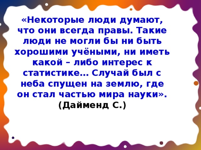 «Некоторые люди думают, что они всегда правы. Такие люди не могли бы ни быть хорошими учёными, ни иметь какой – либо интерес к статистике… Случай был с неба спущен на землю, где он стал частью мира науки». (Дайменд С.) 