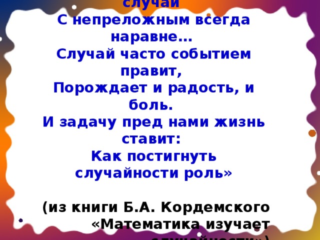 «Слава случаю. Разве не случай С непреложным всегда наравне… Случай часто событием правит, Порождает и радость, и боль. И задачу пред нами жизнь ставит: Как постигнуть случайности роль»  (из книги Б.А. Кордемского «Математика изучает случайности») 