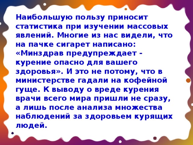 Наибольшую пользу приносит статистика при изучении массовых явлений. Многие из нас видели, что на пачке сигарет написано: «Минздрав предупреждает - курение опасно для вашего здоровья». И это не потому, что в министерстве гадали на кофейной гуще. К выводу о вреде курения врачи всего мира пришли не сразу, а лишь после анализа множества наблюдений за здоровьем курящих людей. 