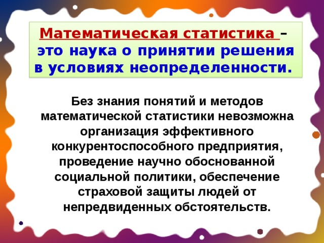 Математическая статистика – это наука о принятии решения в условиях неопределенности. Без знания понятий и методов математической статистики невозможна организация эффективного конкурентоспособного предприятия, проведение научно обоснованной социальной политики, обеспечение страховой защиты людей от непредвиденных обстоятельств. 