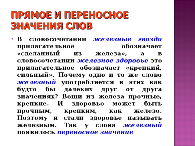 В словосочетании железные гвозди  прилагательное обозначает «сделанный из железа», а в словосочетании железное здоровье это прилагательное обозначает «крепкий, сильный». Почему одно и то же слово  железный  употребляется в этих как будто бы далеких друг от друга значениях? Вещи из железа прочные, крепкие. И здоровье может быть прочным, крепким, как железо. Поэтому и стали здоровье называть железным. Так у слова железный  появилось переносное значение 