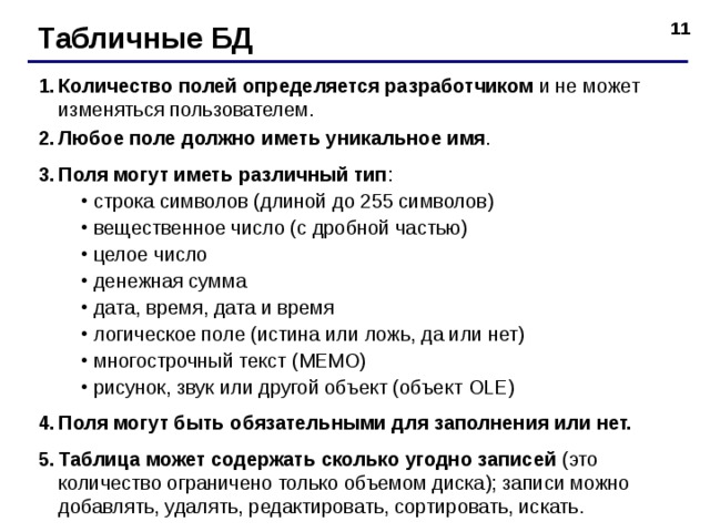 Табличные БД Количество полей определяется разработчиком и не может изменяться пользователем. Любое поле должно иметь уникальное имя . Поля могут иметь различный тип : строка символов (длиной до 255 символов) вещественное число (с дробной частью) целое число денежная сумма дата, время, дата и время логическое поле (истина или ложь, да или нет) многострочный текст (МЕМО) рисунок, звук или другой объект (объект OLE ) строка символов (длиной до 255 символов) вещественное число (с дробной частью) целое число денежная сумма дата, время, дата и время логическое поле (истина или ложь, да или нет) многострочный текст (МЕМО) рисунок, звук или другой объект (объект OLE ) Поля могут быть обязательными для заполнения или нет. Таблица может содержать сколько угодно записей (это количество ограничено только объемом диска); записи можно добавлять, удалять, редактировать, сортировать, искать.  