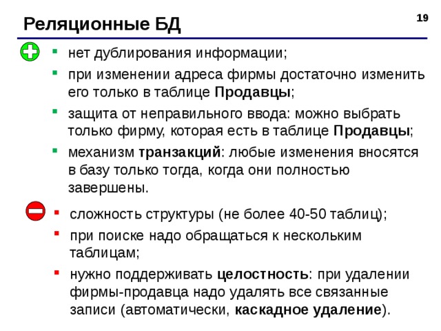 Реляционные БД нет дублирования информации; при изменении адреса фирмы достаточно изменить его только в таблице Продавцы ; защита от неправильного ввода: можно выбрать только фирму, которая есть в таблице Продавцы ; механизм транзакций : любые изменения вносятся в базу только тогда, когда они полностью завершены. сложность структуры (не более 40-50 таблиц); при поиске надо обращаться к нескольким таблицам; нужно поддерживать целостность : при удалении фирмы - продавца надо удалять все связанные записи (автоматически, каскадное удаление ). 19 
