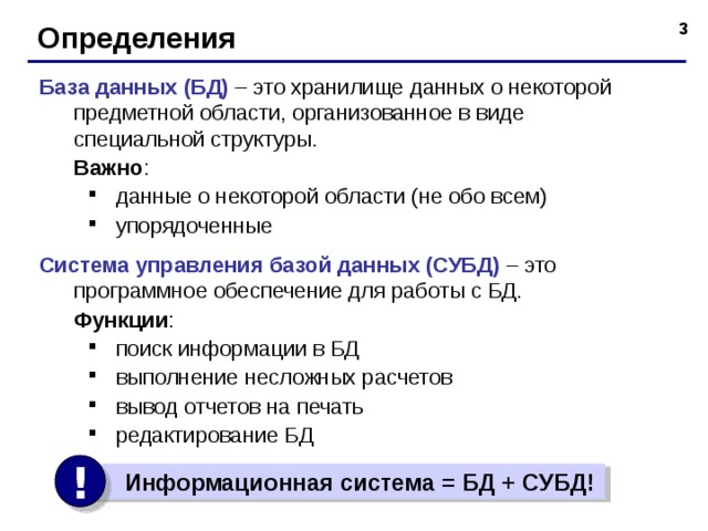 Определения База данных (БД) – это хранилище данных о некоторой предметной области, организованное в виде специальной структуры.  Важно : данные о некоторой области (не обо всем) упорядоченные данные о некоторой области (не обо всем) упорядоченные Система управления базой данных (СУБД) – это программное обеспечение для работы с БД.  Функции : поиск информации в БД выполнение несложных расчетов вывод отчетов на печать редактирование БД поиск информации в БД выполнение несложных расчетов вывод отчетов на печать редактирование БД !  Информационная система = БД + СУБД!  