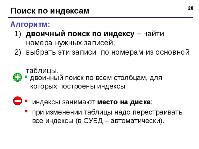 Поиск по индексам Алгоритм:  двоичный поиск по индексу – найти  номера нужных записей;  выбрать эти записи по номерам из основной  таблицы.  двоичный поиск по индексу – найти  номера нужных записей;  выбрать эти записи по номерам из основной  таблицы. двоичный поиск по всем столбцам, для которых построены индексы индексы занимают место на диске ; при изменении таблицы надо перестраивать все индексы (в СУБД – автоматически). 28 