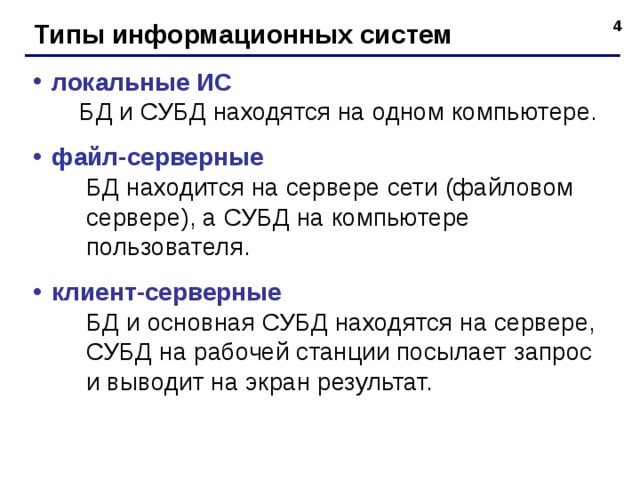 Типы информационных систем локальные ИС   БД и СУБД находятся на одном компьютере. файл-серверные  БД находится на сервере сети (файловом  сервере), а СУБД на компьютере  пользователя. клиент-серверные  БД и основная СУБД находятся на сервере,  СУБД на рабочей станции посылает запрос  и выводит на экран результат.  