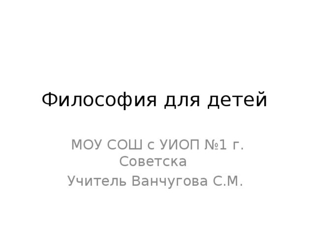 Философия для детей МОУ СОШ с УИОП №1 г. Советска Учитель Ванчугова С.М.