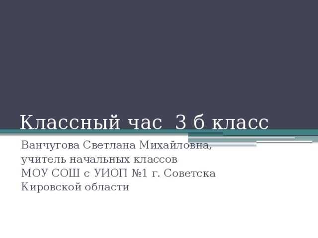 Классный час 3 б класс Ванчугова Светлана Михайловна, учитель начальных классов МОУ СОШ с УИОП №1 г. Советска Кировской области