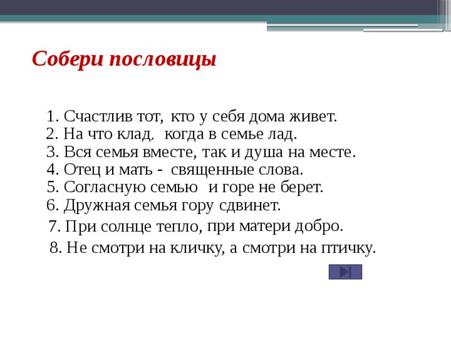 Собери пословицы 1. Счастлив тот, кто у себя дома живет. 2. На что клад , когда в семье лад. 3. Вся семья вместе, так и душа на месте. 4. Отец и мать - священные слова. 5. Согласную семью и горе не берет. 6. Дружная семья гору сдвинет. при матери добро. 7. При солнце тепло, 8. Не смотри на кличку, а смотри на птичку.