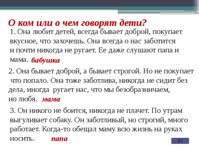 О ком или о чем говорят дети? Она любит детей, всегда бывает доброй, покупает вкусное, что захочешь. Она всегда о нас заботится и почти никогда не ругает. Ее даже слушают папа и мама. бабушка 2. Она бывает доброй, а бывает строгой. Но не покупает  что попало. Она тоже заботлива, никогда не сидит без дела, иногда ругает нас, что мы безобразничаем, но любя. мама 3. Он никого не боится, никогда не плачет. По утрам выгуливает собаку. Он заботливый, но строгий, много работает. Когда-то обещал маму всю жизнь на руках носить. папа