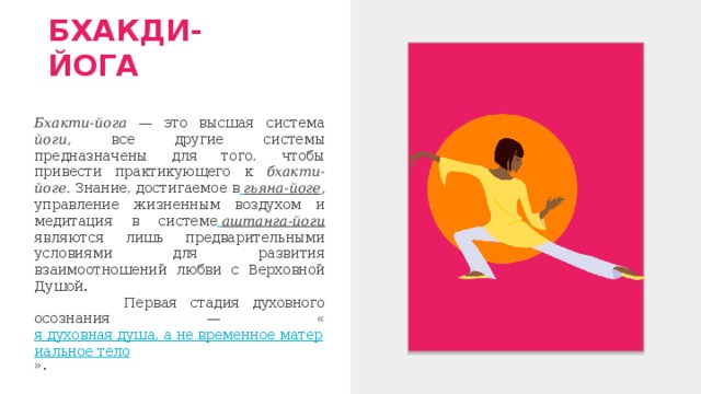 БХАКДИ-ЙОГА Бхакти-йога — это высшая система йоги, все другие системы предназначены для того, чтобы привести практикующего к бхакти-йоге. Знание, достигаемое в  гьяна-йоге , управление жизненным воздухом и медитация в системе  аштанга-йоги являются лишь предварительными условиями для развития взаимоотношений любви с Верховной Душой.  Первая стадия духовного осознания — « я духовная душа, а не временное материальное тело ». 