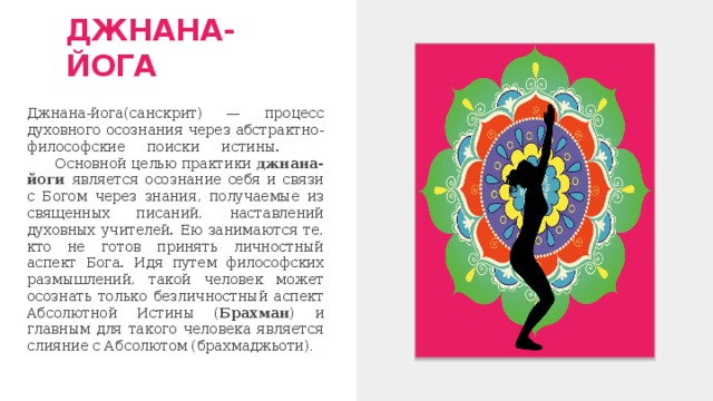 ДЖНАНА-ЙОГА Джнана-йога(санскрит) — процесс духовного осознания через абстрактно-философские поиски истины.  Основной целью практики джнана-йоги является осознание себя и связи с Богом через знания, получаемые из священных писаний, наставлений духовных учителей. Ею занимаются те, кто не готов принять личностный аспект Бога. Идя путем философских размышлений, такой человек может осознать только безличностный аспект Абсолютной Истины ( Брахман ) и главным для такого человека является слияние с Абсолютом (брахмаджьоти) . 