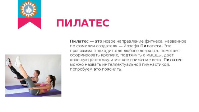ПИЛАТЕС Пилатес — это новое направление фитнеса, названное по фамилии создателя — Йозефа Пилатеса . Эта программа подходит для любого возраста, помогает сформировать крепкие, подтянутые мышцы, дает хорошую растяжку и мягкое снижение веса. Пилатес можно назвать интеллектуальной гимнастикой, попробуем это пояснить. 