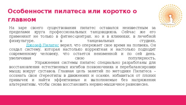 Особенности пилатеса или коротко о главном На заре своего существования пилатес оставался неизвестным за пределами круга профессиональных танцовщиков. Сейчас же его применяют не только в фитнес-центрах, но и в клиниках, в лечебной физкультуре, в танцевальных студиях.   Джозеф Пилатес верил, что опережает свое время на полвека. Он создал систему, которая настолько корректная и настолько подходит современному человеку, что остается неизменной и по сей день, увеличивая свою популярность.  Упражнения системы пилатес специально разработаны для восстановления естественных изгибов позвоночника и перебалансировки мышц вокруг суставов. Главная цель занятий по методике Пилатеса – осознать свои стереотипы в движениях и осанке, избавиться от плохих привычек и найти эффективные и выполняемые без напряжения альтернативы, чтобы снова восстановить нервно-мышечное равновесие. 