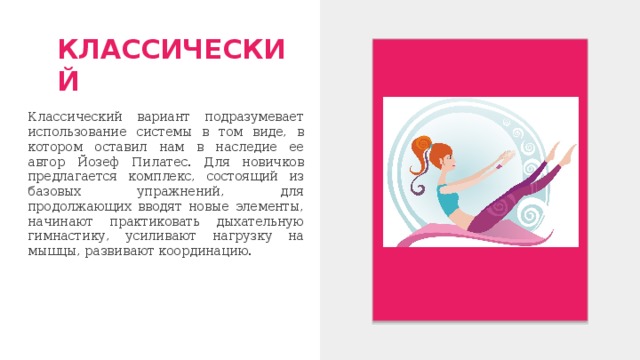 КЛАССИЧЕСКИЙ Классический вариант подразумевает использование системы в том виде, в котором оставил нам в наследие ее автор Йозеф Пилатес. Для новичков предлагается комплекс, состоящий из базовых упражнений, для продолжающих вводят новые элементы, начинают практиковать дыхательную гимнастику, усиливают нагрузку на мышцы, развивают координацию. 