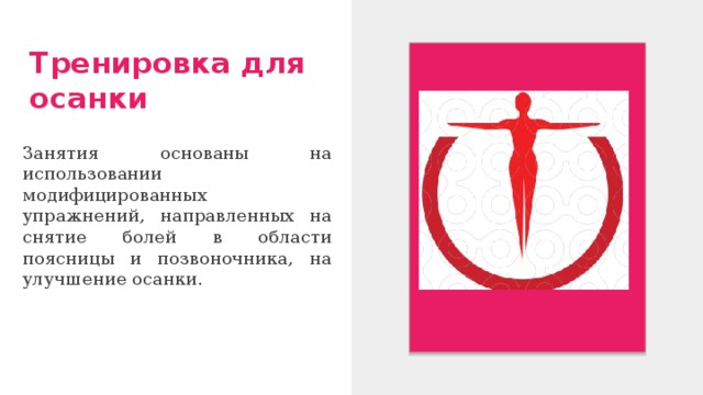 Тренировка для осанки Занятия основаны на использовании модифицированных упражнений, направленных на снятие болей в области поясницы и позвоночника, на улучшение осанки. 