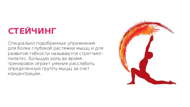 СТЕЙЧИНГ Специально подобранные упражнения для более глубокой растяжки мышц и для развития гибкости называются стретчинг-пилатес. Большую роль во время тренировок играет умение расслабить определенную группу мышц за счет концентрации. 