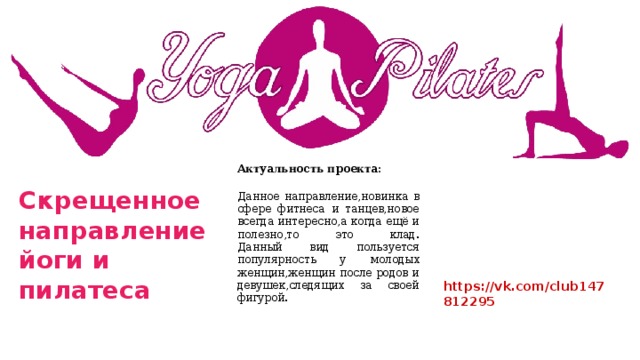 Актуальность проекта: Данное направление,новинка в сфере фитнеса и танцев,новое всегда интересно,а когда ещё и полезно,то это клад.  Данный вид пользуется популярность у молодых женщин,женщин после родов и девушек,следящих за своей фигурой. Скрещенное направление йоги и пилатеса https://vk.com/club147812295 