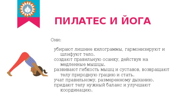 ПИЛАТЕС И ЙОГА Они: убирают лишние килограммы, гармонизируют и шлифуют тело. создают правильную осанку, действуя на медленные мышцы. развивают гибкость мышц и суставов, возвращают телу природную грацию и стать. учат правильному, размеренному дыханию. придают телу нужный баланс и улучшают координацию. 